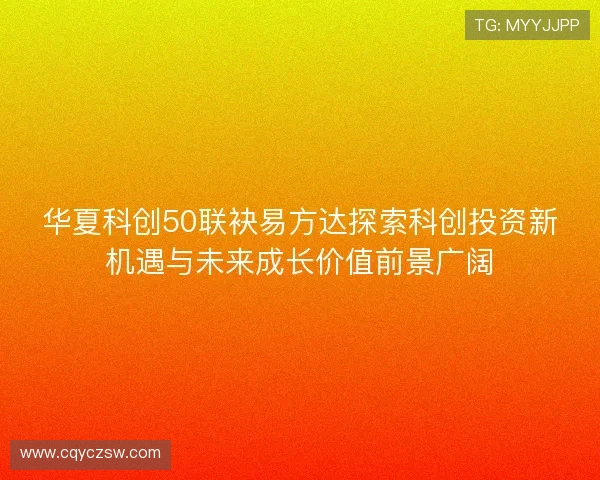 华夏科创50联袂易方达探索科创投资新机遇与未来成长价值前景广阔